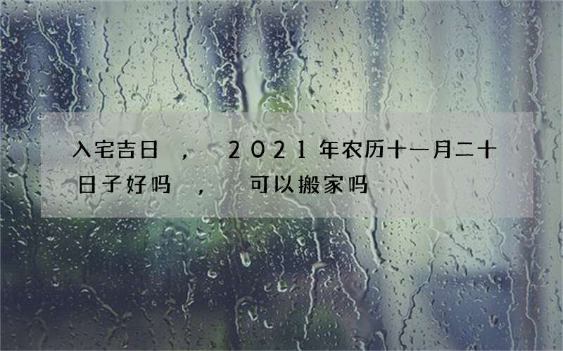 入宅吉日,2021年农历十一月二十日子好吗,可以搬家吗